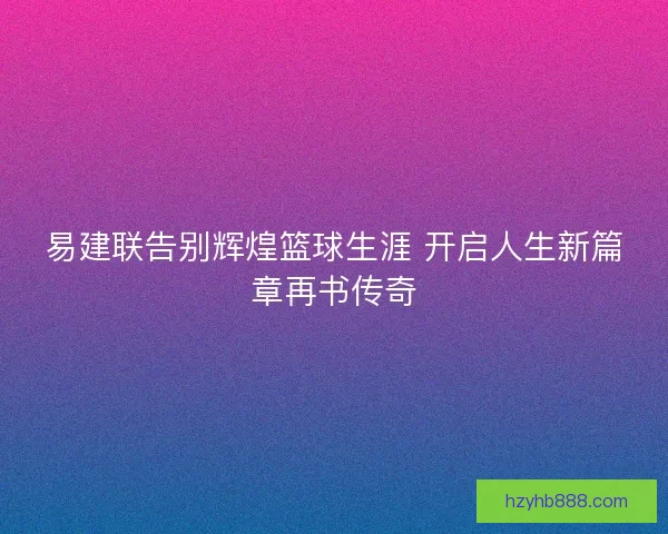 易建联告别辉煌篮球生涯 开启人生新篇章再书传奇