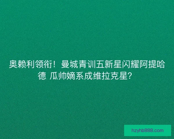 奥赖利领衔！曼城青训五新星闪耀阿提哈德 瓜帅嫡系成维拉克星？