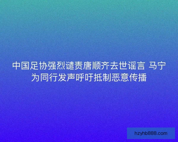 中国足协强烈谴责唐顺齐去世谣言 马宁为同行发声呼吁抵制恶意传播