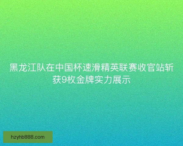黑龙江队在中国杯速滑精英联赛收官站斩获9枚金牌实力展示